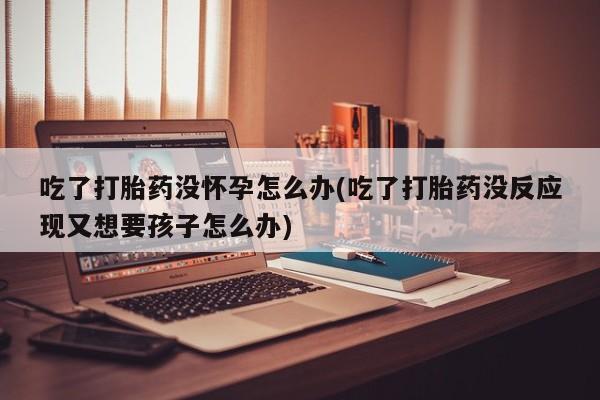网上购买打胎药联系方式吃了打胎药没怀孕怎么办(吃了打胎药没反应现又想要孩子怎么办)