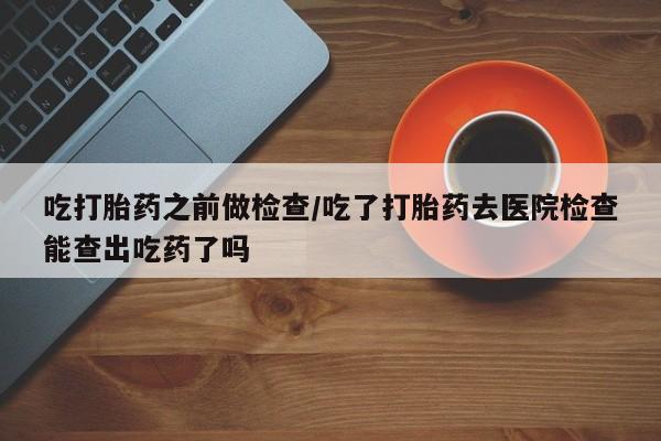 网上购买打胎药联系方式吃打胎药之前做检查/吃了打胎药去医院检查能查出吃药了吗