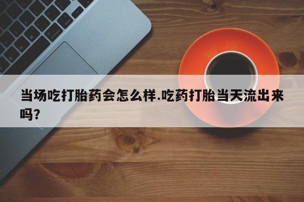 网上购买打胎药联系方式当场吃打胎药会怎么样.吃药打胎当天流出来吗？