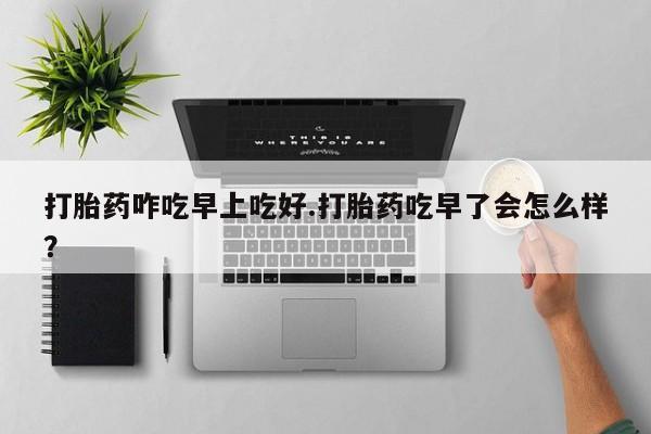 网上购买打胎药联系方式打胎药咋吃早上吃好.打胎药吃早了会怎么样？