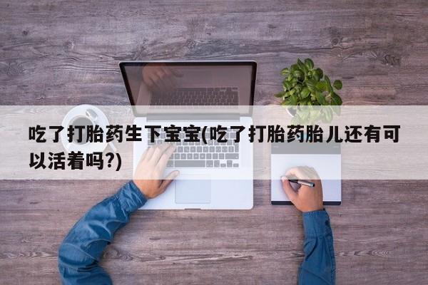网上购买打胎药联系方式吃了打胎药生下宝宝(吃了打胎药胎儿还有可以活着吗?)