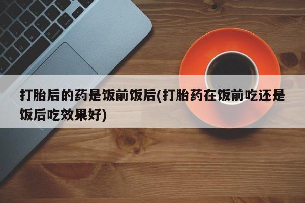 网上购买打胎药联系方式打胎后的药是饭前饭后(打胎药在饭前吃还是饭后吃效果好)