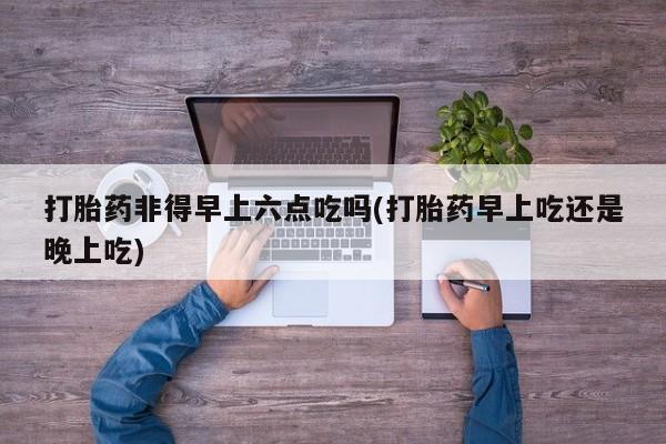 网上购买打胎药联系方式打胎药非得早上六点吃吗(打胎药早上吃还是晚上吃)