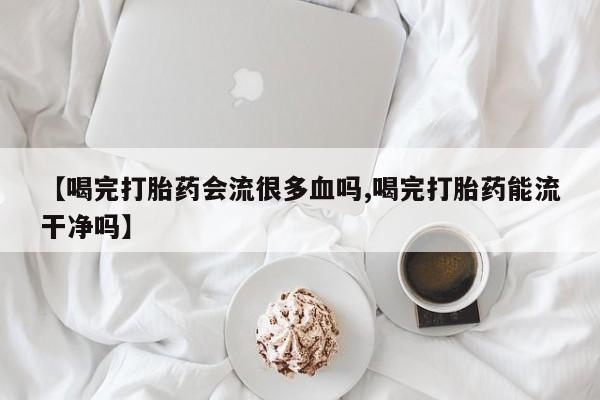 网上购买打胎药联系方式【喝完打胎药会流很多血吗,喝完打胎药能流干净吗】