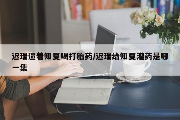 网上购买打胎药联系方式迟瑞逼着知夏喝打胎药/迟瑞给知夏灌药是哪一集