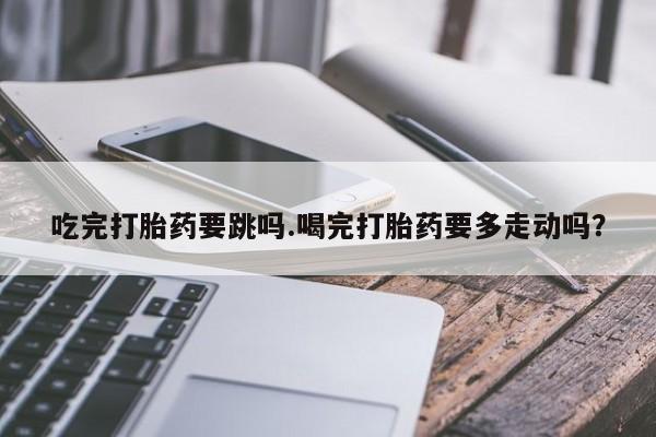 网上购买打胎药联系方式吃完打胎药要跳吗.喝完打胎药要多走动吗？