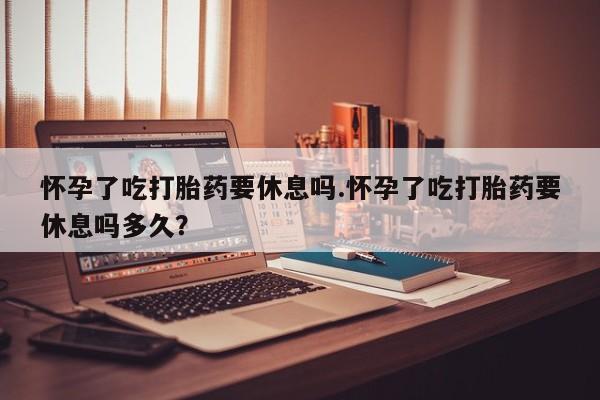 网上购买打胎药联系方式怀孕了吃打胎药要休息吗.怀孕了吃打胎药要休息吗多久？