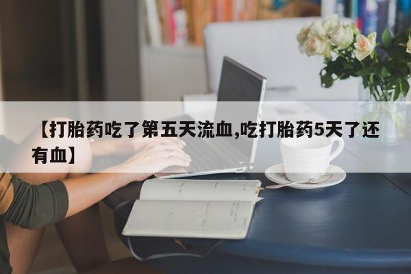 网上购买打胎药联系方式【打胎药吃了第五天流血,吃打胎药5天了还有血】