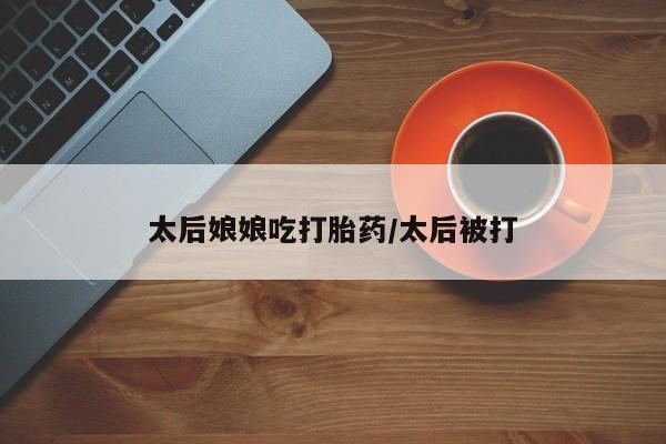 网上购买打胎药联系方式太后娘娘吃打胎药/太后被打