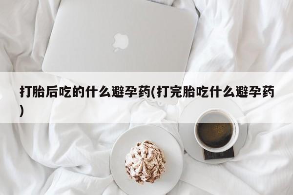 网上购买打胎药联系方式打胎后吃的什么避孕药(打完胎吃什么避孕药)