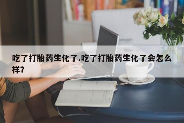 网上购买打胎药联系方式吃了打胎药生化了.吃了打胎药生化了会怎么样？