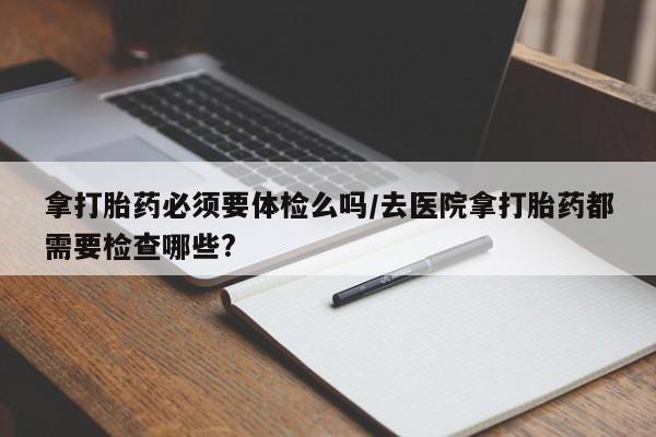 网上购买打胎药联系方式拿打胎药必须要体检么吗/去医院拿打胎药都需要检查哪些?