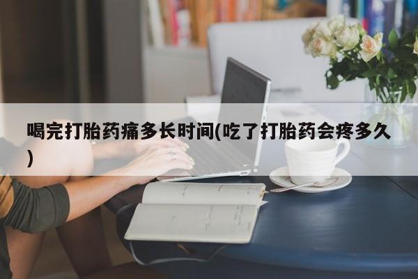网上购买打胎药联系方式喝完打胎药痛多长时间(吃了打胎药会疼多久)