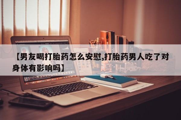 网上购买打胎药联系方式【男友喝打胎药怎么安慰,打胎药男人吃了对身体有影响吗】