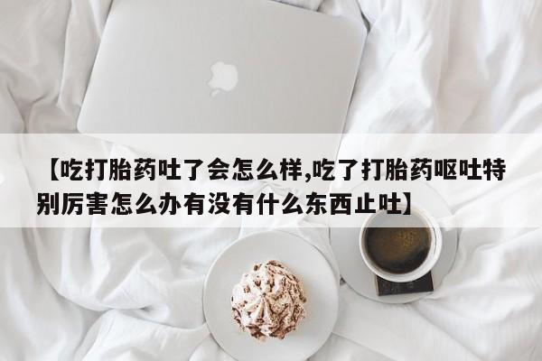 网上购买打胎药联系方式【吃打胎药吐了会怎么样,吃了打胎药呕吐特别厉害怎么办有没有什么东西止吐】