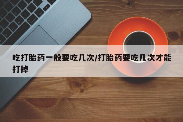 网上购买打胎药联系方式吃打胎药一般要吃几次/打胎药要吃几次才能打掉