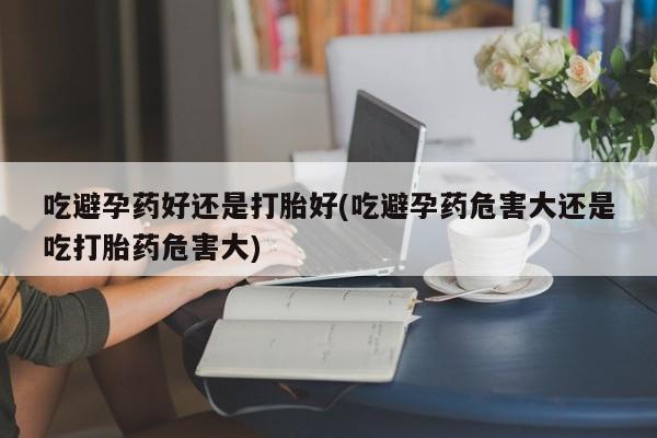 网上购买打胎药联系方式吃避孕药好还是打胎好(吃避孕药危害大还是吃打胎药危害大)