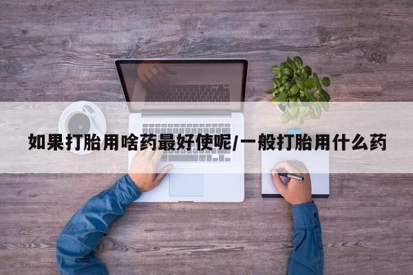 网上购买打胎药联系方式如果打胎用啥药最好使呢/一般打胎用什么药