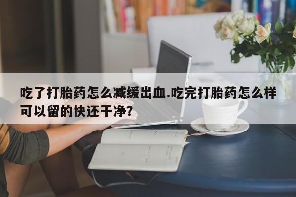 网上购买打胎药联系方式吃了打胎药怎么减缓出血.吃完打胎药怎么样可以留的快还干净？