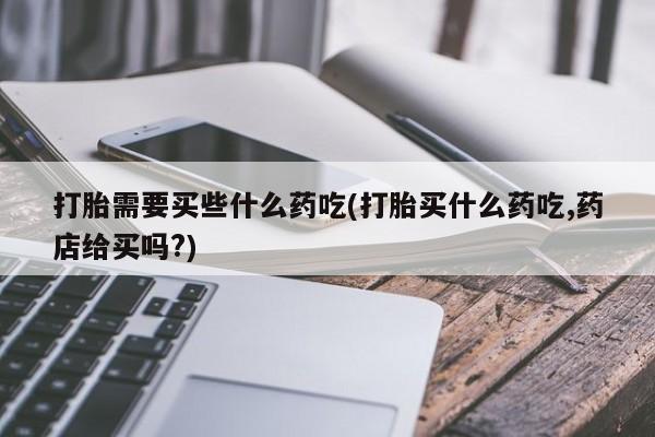 网上购买打胎药联系方式打胎需要买些什么药吃(打胎买什么药吃,药店给买吗?)