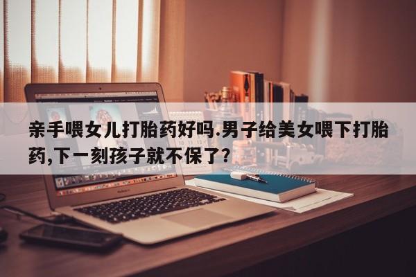 网上购买打胎药联系方式亲手喂女儿打胎药好吗.男子给美女喂下打胎药,下一刻孩子就不保了？