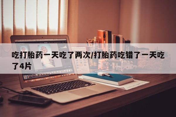 网上购买打胎药联系方式吃打胎药一天吃了两次/打胎药吃错了一天吃了4片