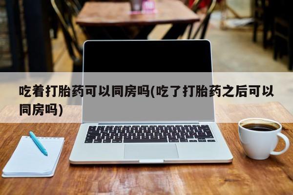 网上购买打胎药联系方式吃着打胎药可以同房吗(吃了打胎药之后可以同房吗)