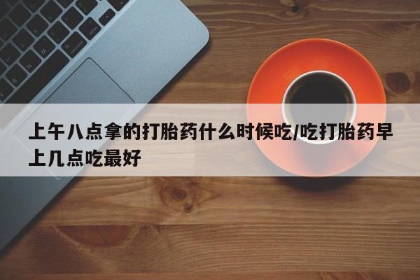 网上购买打胎药联系方式上午八点拿的打胎药什么时候吃/吃打胎药早上几点吃最好