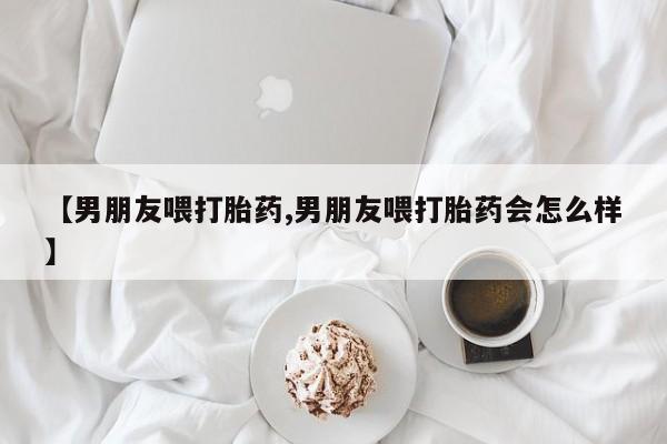 网上购买打胎药联系方式【男朋友喂打胎药,男朋友喂打胎药会怎么样】