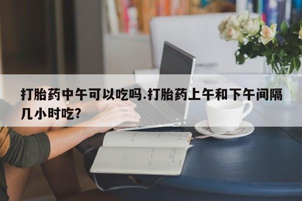 网上购买打胎药联系方式打胎药中午可以吃吗.打胎药上午和下午间隔几小时吃？