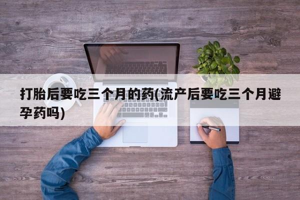 网上购买打胎药联系方式打胎后要吃三个月的药(流产后要吃三个月避孕药吗)