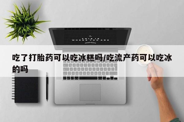 网上购买打胎药联系方式吃了打胎药可以吃冰糕吗/吃流产药可以吃冰的吗