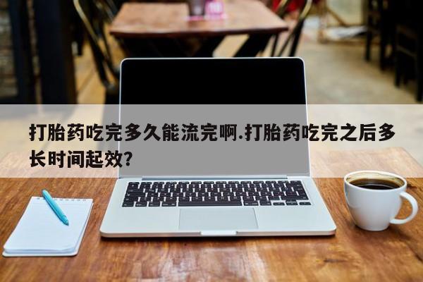 网上购买打胎药联系方式打胎药吃完多久能流完啊.打胎药吃完之后多长时间起效？