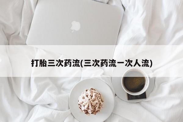 网上购买打胎药联系方式打胎三次药流(三次药流一次人流)