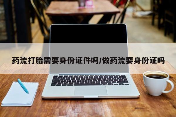 网上购买打胎药联系方式药流打胎需要身份证件吗/做药流要身份证吗