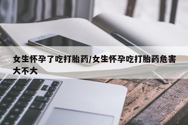 网上购买打胎药联系方式女生怀孕了吃打胎药/女生怀孕吃打胎药危害大不大