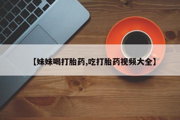 网上购买打胎药联系方式【妹妹喝打胎药,吃打胎药视频大全】