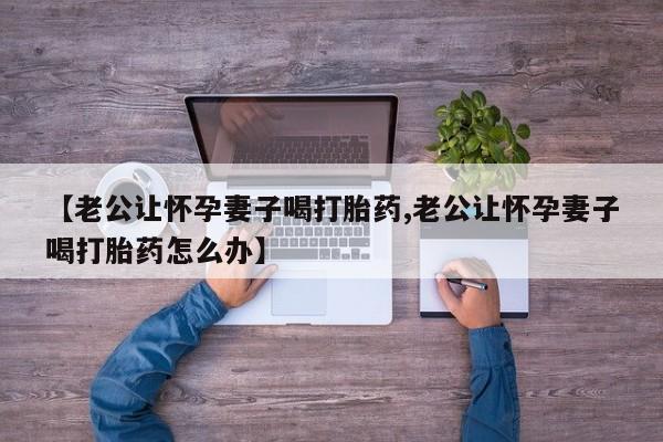 网上购买打胎药联系方式【老公让怀孕妻子喝打胎药,老公让怀孕妻子喝打胎药怎么办】