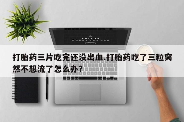 网上购买打胎药联系方式打胎药三片吃完还没出血.打胎药吃了三粒突然不想流了怎么办？