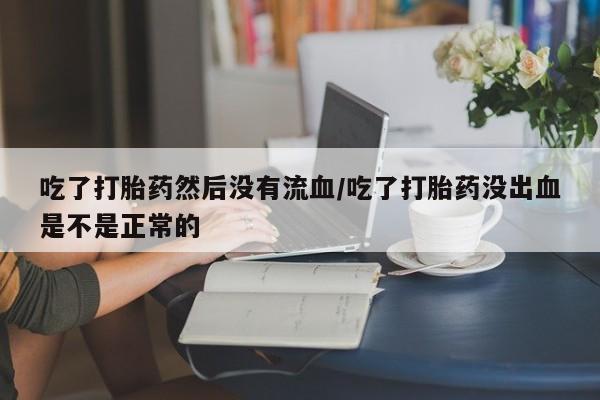 网上购买打胎药联系方式吃了打胎药然后没有流血/吃了打胎药没出血是不是正常的