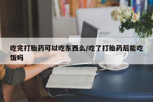 网上购买打胎药联系方式吃完打胎药可以吃东西么/吃了打胎药后能吃饭吗