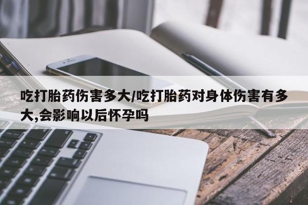 网上购买打胎药联系方式吃打胎药伤害多大/吃打胎药对身体伤害有多大,会影响以后怀孕吗