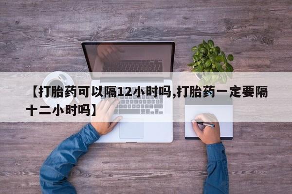 网上购买打胎药联系方式【打胎药可以隔12小时吗,打胎药一定要隔十二小时吗】